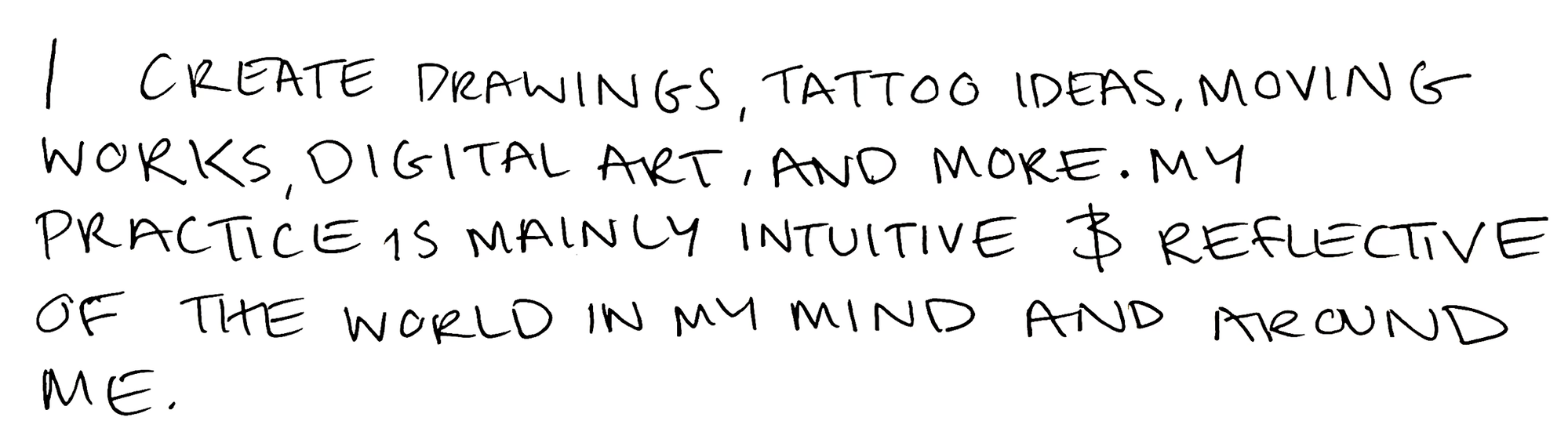 I create drawings, tattoo ideas, moving works, digital art, and more. My practice is mainly intuitive and reflective of the world in my mind and around me.